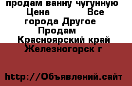  продам ванну чугунную › Цена ­ 7 000 - Все города Другое » Продам   . Красноярский край,Железногорск г.